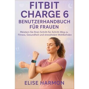 Harmon, Elise Fitbit Charge 6 Benutzerhandbuch für Frauen: Meistern Sie Ihren Schritt-für-Schritt-Weg zu Fitness, Gesundheit und stressfreiem Wohlbefinden Harmon, Elise Fitbit Charge 6 Benutzerhandbuch für Frauen: Meistern Sie Ihren Schritt-für-Schritt-Weg zu Fitness, Gesundheit und stressfreiem Wohlbefinden