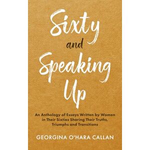 O'Hara Callan, Georgina Sixty and Speaking Up: An Anthology of Essays Written by Women in Their Sixties Sharing Their Truths, Triumphs and Transitions O'Hara Callan, Georgina Sixty and Speaking Up: An Anthology of Essays Written by Women in Their Sixties Sharing Their Truths, Triumphs and Transitions