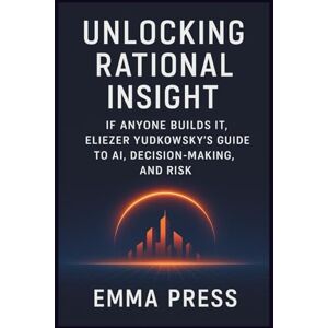 Press, Emma Unlocking Rational Insight: If Anyone Builds It, Eliezer Yudkowsky’s Guide to AI, Decision-Making, and Risk: Understanding Intelligence, Alignment, and the High Stakes of Tomorrow Press, Emma Unlocking Rational Insight: If Anyone Builds It, Eliezer Yudkowsky’s Guide to AI, Decision-Making, and Risk: Understanding Intelligence, Alignment, and the High Stakes of Tomorrow