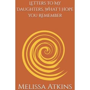 Atkins, Melissa Letters to My Daughters, What I Hope you Remember: words for the days you need me most, a mothers reflections on life love and legacy Atkins, Melissa Letters to My Daughters, What I Hope you Remember: words for the days you need me most, a mothers reflections on life love and legacy