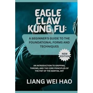 Hao, Liang Wei Eagle Claw Kung Fu: A Beginner's Guide to the Foundational Forms and Techniques (New Edition): An Introduction to Gripping, Throws, and the Core Principles of the Fist of the Martial Art Hao, Liang Wei Eagle Claw Kung Fu: A Beginner's Guide to the Foundational Forms and Techniques (New Edition): An Introduction to Gripping, Throws, and the Core Principles of the Fist of the Martial Art