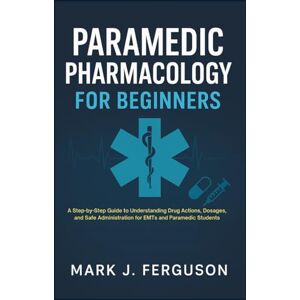 J. Ferguson, Mark PARAMEDIC PHARMACOLOGY FOR BEGINNERS: A Step-by-Step Guide to Understanding Drug Actions, Dosages, and Safe Administration for EMTs and Paramedic Students J. Ferguson, Mark PARAMEDIC PHARMACOLOGY FOR BEGINNERS: A Step-by-Step Guide to Understanding Drug Actions, Dosages, and Safe Administration for EMTs and Paramedic Students