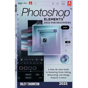 Thornton, Riley Photoshop Elements 2025 for Beginners: A Step-by-Step Guide to Mastering Photo Editing, Retouching, and Design Projects in Hours Thornton, Riley Photoshop Elements 2025 for Beginners: A Step-by-Step Guide to Mastering Photo Editing, Retouching, and Design Projects in Hours