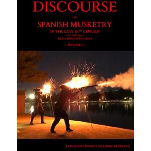 Marek y Villarino de Brugge, Don André DISCOURSE ON SPANISH MUSKETRY IN THE LATE 16TH CENTURY and its Application to Modern Historical Reenactment — Revised Marek y Villarino de Brugge, Don André DISCOURSE ON SPANISH MUSKETRY IN THE LATE 16TH CENTURY and its Application to Modern Historical Reenactment — Revised