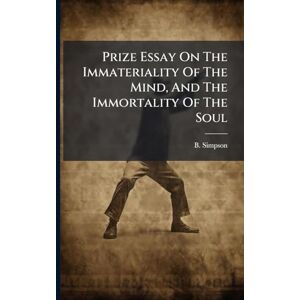 Simpson, B Prize Essay On The Immateriality Of The Mind, And The Immortality Of The Soul Simpson, B Prize Essay On The Immateriality Of The Mind, And The Immortality Of The Soul