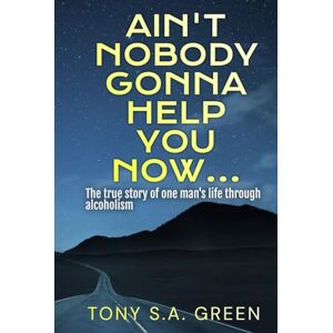 Green, Mr. Tony S.A. Ain't Nobody Gonna Help You Now...: The true story of one man's life through alcoholism Green, Mr. Tony S.A. Ain't Nobody Gonna Help You Now...: The true story of one man's life through alcoholism