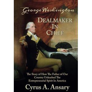 Ansary, Cyrus A. George Washington Dealmaker-In-Chief: The Story of How The Father of Our Country Unleashed The Entrepreneurial Spirit in America Ansary, Cyrus A. George Washington Dealmaker-In-Chief: The Story of How The Father of Our Country Unleashed The Entrepreneurial Spirit in America