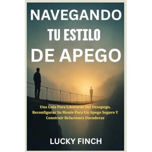 Finch, Lucky NAVEGANDO TU ESTILO DE APEGO: Una Guía Para Liberarse Del Desapego, Reconfigurar Su Mente Para Un Apego Seguro Y Construir Relaciones Duraderas Finch, Lucky NAVEGANDO TU ESTILO DE APEGO: Una Guía Para Liberarse Del Desapego, Reconfigurar Su Mente Para Un Apego Seguro Y Construir Relaciones Duraderas
