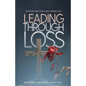 McFarlin, Matthew Leading Through Loss: Navigating Grief When Church Members Leave McFarlin, Matthew Leading Through Loss: Navigating Grief When Church Members Leave