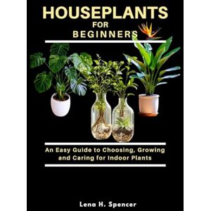 H. Spencer, Lena HOUSEPLANTS FOR BEGINNERS: An Easy Guide to Choosing, Growing, and Caring for Indoor Plants H. Spencer, Lena HOUSEPLANTS FOR BEGINNERS: An Easy Guide to Choosing, Growing, and Caring for Indoor Plants
