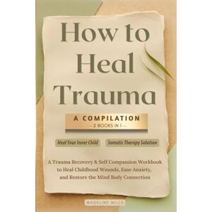 Mills, Madeline How to Heal Trauma: A Compilation: 2 Books in 1: A Trauma Recovery & Self Compassion Workbook to Heal Childhood Wounds, Ease Anxiety, and Restore the Mind Body Connection Mills, Madeline How to Heal Trauma: A Compilation: 2 Books in 1: A Trauma Recovery & Self Compassion Workbook to Heal Childhood Wounds, Ease Anxiety, and Restore the Mind Body Connection