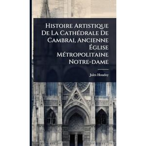 Houdoy, Jules Histoire Artistique De La CathÃ(c)drale De Cambrai, Ancienne Église MÃ(c)tropolitaine Notre-dame Houdoy, Jules Histoire Artistique De La CathÃ(c)drale De Cambrai, Ancienne Église MÃ(c)tropolitaine Notre-dame