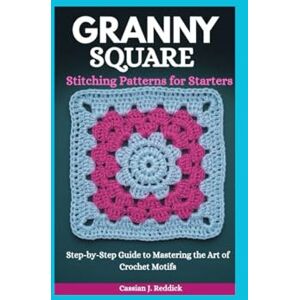 Reddick, Cassian J. Granny Square Stitching Patterns for Starters: Step-by-Step Guide to Mastering the Art of Crochet Motifs Reddick, Cassian J. Granny Square Stitching Patterns for Starters: Step-by-Step Guide to Mastering the Art of Crochet Motifs