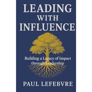 Lefebvre, Paul Leading with Influence: Building a legacy of impact through leadership Lefebvre, Paul Leading with Influence: Building a legacy of impact through leadership
