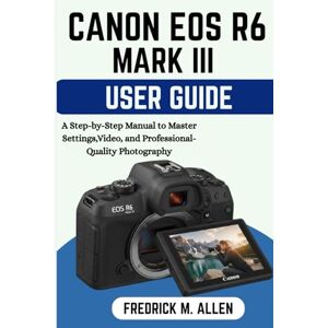 ALLEN, FREDRICK M. CANON EOS R6 MARK III USER GUIDE: A Step-by-Step Manual to Master Settings, Video, and Professional-Quality Photography ALLEN, FREDRICK M. CANON EOS R6 MARK III USER GUIDE: A Step-by-Step Manual to Master Settings, Video, and Professional-Quality Photography