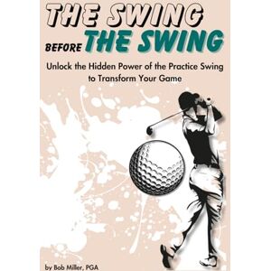 Miller, Bob The Swing Before The Swing: Unlock the Hidden Power of the Practice Swing to Transform Your Game Miller, Bob The Swing Before The Swing: Unlock the Hidden Power of the Practice Swing to Transform Your Game
