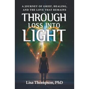 Thompson PhD, Lisa Through Loss Into Light: A Journey of Grief, Healing, and the Love That Remains Thompson PhD, Lisa Through Loss Into Light: A Journey of Grief, Healing, and the Love That Remains