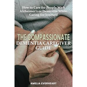 Everheart, Amelia The Compassionate Dementia Caregiver Guide: How to Care for People With Alzheimer’s or Dementia While Caring for Yourself Everheart, Amelia The Compassionate Dementia Caregiver Guide: How to Care for People With Alzheimer’s or Dementia While Caring for Yourself