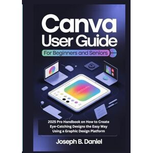 B. Daniel, Joseph CANVA USER GUIDE FOR BEGINNERS AND SENIORS: 2025 Pro Handbook on How to Create Eye-Catching Designs the Easy Way Using a Graphic Design Platform B. Daniel, Joseph CANVA USER GUIDE FOR BEGINNERS AND SENIORS: 2025 Pro Handbook on How to Create Eye-Catching Designs the Easy Way Using a Graphic Design Platform