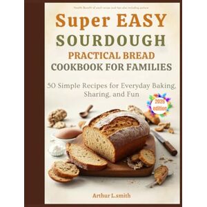 L.smith, Arthur super easy sourdough practical bread cookbook for families: 50 Simple Recipes for Everyday Baking, Sharing, and Fun L.smith, Arthur super easy sourdough practical bread cookbook for families: 50 Simple Recipes for Everyday Baking, Sharing, and Fun