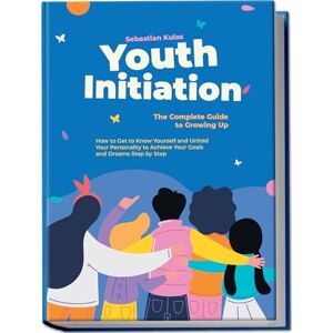 Kulas, Sebastian Youth Initiation The Complete Guide to Growing Up: How to Get to Know Yourself and Unfold Your Personality to Achieve Your Goals and Dreams Step by Step Kulas, Sebastian Youth Initiation The Complete Guide to Growing Up: How to Get to Know Yourself and Unfold Your Personality to Achieve Your Goals and Dreams Step by Step