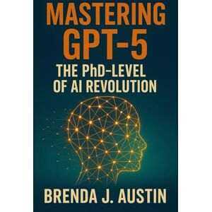 AUSTIN, BRENDA J. MASTERING GPT-5 THE PHD-LEVEL OF AI: HOW GPT-5 IS RESHAPING WORK, ETHICS, AND HUMAN INTELLIGENCE AUSTIN, BRENDA J. MASTERING GPT-5 THE PHD-LEVEL OF AI: HOW GPT-5 IS RESHAPING WORK, ETHICS, AND HUMAN INTELLIGENCE