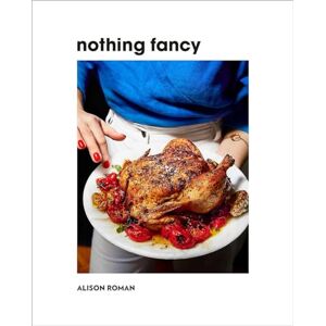 Alison Roman Nothing Fancy: Unfussy Food for Having People Over Alison Roman Nothing Fancy: Unfussy Food for Having People Over