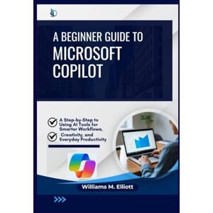 M. Elliott, Williams A Beginner Guide to Microsoft Copilot: A Step-by-Step to Using AI Tools for Smarter Workflows, Creativity, and Everyday Productivity M. Elliott, Williams A Beginner Guide to Microsoft Copilot: A Step-by-Step to Using AI Tools for Smarter Workflows, Creativity, and Everyday Productivity