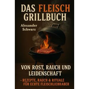 Schwarz, Alexander Das Fleisch-Grillbuch – Von Rost, Rauch und Leidenschaft: "Holzkohle-Rituale Slow-Smoke-Geheimnisse Fleisch-Wissenschaft – Das ultimative Grillhandbuch Schwarz, Alexander Das Fleisch-Grillbuch – Von Rost, Rauch und Leidenschaft: "Holzkohle-Rituale Slow-Smoke-Geheimnisse Fleisch-Wissenschaft – Das ultimative Grillhandbuch