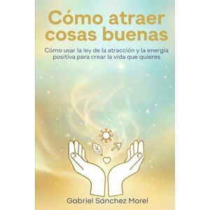 Sánchez Morel, Gabriel Cómo Atraer Cosas Buenas: Cómo Usar la Ley de la Atracción y la Energía Positiva para Crear la Vida que Quieres Sánchez Morel, Gabriel Cómo Atraer Cosas Buenas: Cómo Usar la Ley de la Atracción y la Energía Positiva para Crear la Vida que Quieres