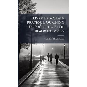 Barrau, Thã(c)Odore-Henri Livre De Morale Pratique, Ou Choix De PrÃ(c)ceptes Et De Beaux Exemples Barrau, Thã(c)Odore-Henri Livre De Morale Pratique, Ou Choix De PrÃ(c)ceptes Et De Beaux Exemples