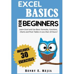 Mejia, Henry E. EXCEL BASICS FOR BEGINNERS: Learn Excel and Use Basic Formulas, Functions, Charts and Pivot Tables in Less Than 10 Hours! Mejia, Henry E. EXCEL BASICS FOR BEGINNERS: Learn Excel and Use Basic Formulas, Functions, Charts and Pivot Tables in Less Than 10 Hours!