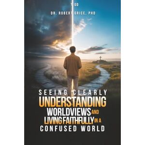 Robert Grice PhD, Dr. Seeing Clearly: Understanding Worldviews and Living Faithfully in a Confused World Robert Grice PhD, Dr. Seeing Clearly: Understanding Worldviews and Living Faithfully in a Confused World