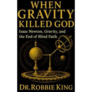 King, Dr. Robbie When Gravity Killed God: Isaac Newton, Gravity, and the End of Blind Faith King, Dr. Robbie When Gravity Killed God: Isaac Newton, Gravity, and the End of Blind Faith
