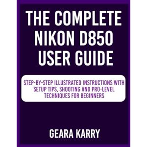 Karry, Geara The Complete Nikon D850 User Guide: Step-by-Step Illustrated instructions with Setup Tips, Shooting and Pro-Level techniques for Beginners Karry, Geara The Complete Nikon D850 User Guide: Step-by-Step Illustrated instructions with Setup Tips, Shooting and Pro-Level techniques for Beginners