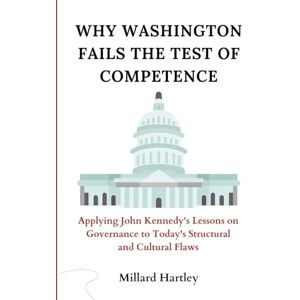 Hartley, Millard Why Washington Fails the Test of Competence: Applying John Kennedy's Lessons on Governance to Today's Structural and Cultural Flaws Hartley, Millard Why Washington Fails the Test of Competence: Applying John Kennedy's Lessons on Governance to Today's Structural and Cultural Flaws