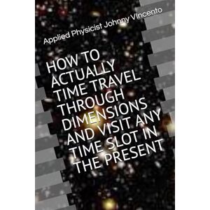 VIncento, Johnny HOW TO ACTUALLY TIME TRAVEL THROUGH DIMENSIONS AND VISIT ANY TIME SLOT IN THE PRESENT VIncento, Johnny HOW TO ACTUALLY TIME TRAVEL THROUGH DIMENSIONS AND VISIT ANY TIME SLOT IN THE PRESENT