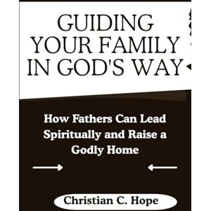 Hope, Christian C Guiding Your Family in God's Way: How Fathers Can Lead Spiritually and Raise a Godly Home Hope, Christian C Guiding Your Family in God's Way: How Fathers Can Lead Spiritually and Raise a Godly Home