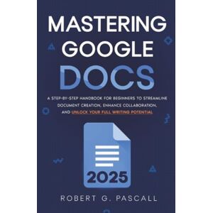 Pascall, Robert G. Mastering Google Docs: A Step-by-Step Handbook for Beginners to Streamline Document Creation, Enhance Collaboration, and Unlock Your Full Writing Potential Pascall, Robert G. Mastering Google Docs: A Step-by-Step Handbook for Beginners to Streamline Document Creation, Enhance Collaboration, and Unlock Your Full Writing Potential