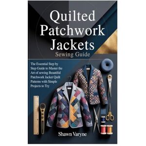 Varyne, Shawn Quilted Patchwork Jackets Sewing Guide: The Essential Step by Step Guide to Master the Art of sewing Beautiful Patchwork Jacket Quilt Patterns with Simple Projects to Try Varyne, Shawn Quilted Patchwork Jackets Sewing Guide: The Essential Step by Step Guide to Master the Art of sewing Beautiful Patchwork Jacket Quilt Patterns with Simple Projects to Try