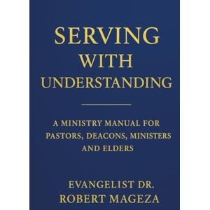 Mageza, Evangelist Dr Robert SERVING WITH UNDERSTANDING: A Ministry Manual for Pastors, Deacons, Ministers and Elders Mageza, Evangelist Dr Robert SERVING WITH UNDERSTANDING: A Ministry Manual for Pastors, Deacons, Ministers and Elders