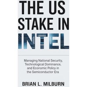 Milburn, Brian L. The US Stake in Intel: Managing National Security, Technological Dominance, and Economic Policy in the Semiconductor Era Milburn, Brian L. The US Stake in Intel: Managing National Security, Technological Dominance, and Economic Policy in the Semiconductor Era