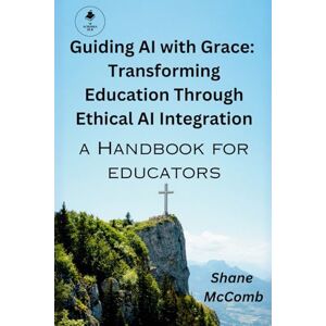 McComb, Shane Guiding AI with Grace: Transforming Education Through Ethical AI Integration: A Handbook For Educators McComb, Shane Guiding AI with Grace: Transforming Education Through Ethical AI Integration: A Handbook For Educators
