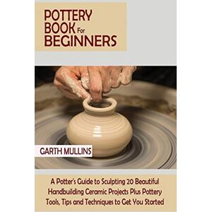 Mullins, Garth Pottery Book for Beginners: A Potter's Guide to Sculpting 20 Beautiful Handbuilding Ceramic Projects Plus Pottery Tools, Tips and Techniques to Get You Started Mullins, Garth Pottery Book for Beginners: A Potter's Guide to Sculpting 20 Beautiful Handbuilding Ceramic Projects Plus Pottery Tools, Tips and Techniques to Get You Started
