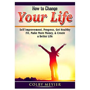 Meiyer, Colby How to Change your Life: Self Improvement, Progress, Get Healthy, Fit, Make More Money, & Create a Better Life Meiyer, Colby How to Change your Life: Self Improvement, Progress, Get Healthy, Fit, Make More Money, & Create a Better Life