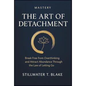 T. Blake, Stillwater MASTERY THE ART OF DETACHMENT: Break Free from Overthinking and Attract Abundance Through the Law of Letting Go T. Blake, Stillwater MASTERY THE ART OF DETACHMENT: Break Free from Overthinking and Attract Abundance Through the Law of Letting Go
