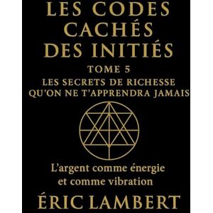LAMBERT, ERIC Les Codes Cachés des Initiés Tome 5 Les Secrets de Richesse Qu'on Ne T'apprendra Jamais: L'argent comme énergie et comme vibration LAMBERT, ERIC Les Codes Cachés des Initiés Tome 5 Les Secrets de Richesse Qu'on Ne T'apprendra Jamais: L'argent comme énergie et comme vibration