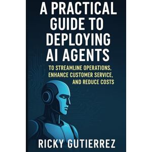 Gutierrez, Ricky A Practical Guide to Deploying AI agents to Streamline Operations, Enhance Customer Service, and Reduce costs: From Implementation to Daily Use Gutierrez, Ricky A Practical Guide to Deploying AI agents to Streamline Operations, Enhance Customer Service, and Reduce costs: From Implementation to Daily Use