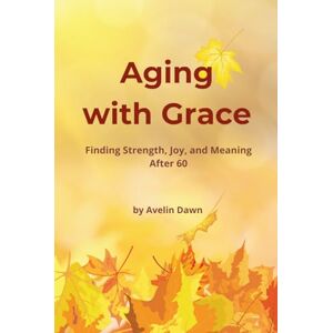 Dawn, Avelin Aging with Grace: Finding Strength, Joy, and Meaning After 60 Dawn, Avelin Aging with Grace: Finding Strength, Joy, and Meaning After 60