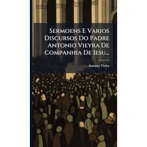 Vieira, Antonio Sermoens E Varios Discursos Do Padre Antonio Vieyra De Companhia De Iesu... Vieira, Antonio Sermoens E Varios Discursos Do Padre Antonio Vieyra De Companhia De Iesu...